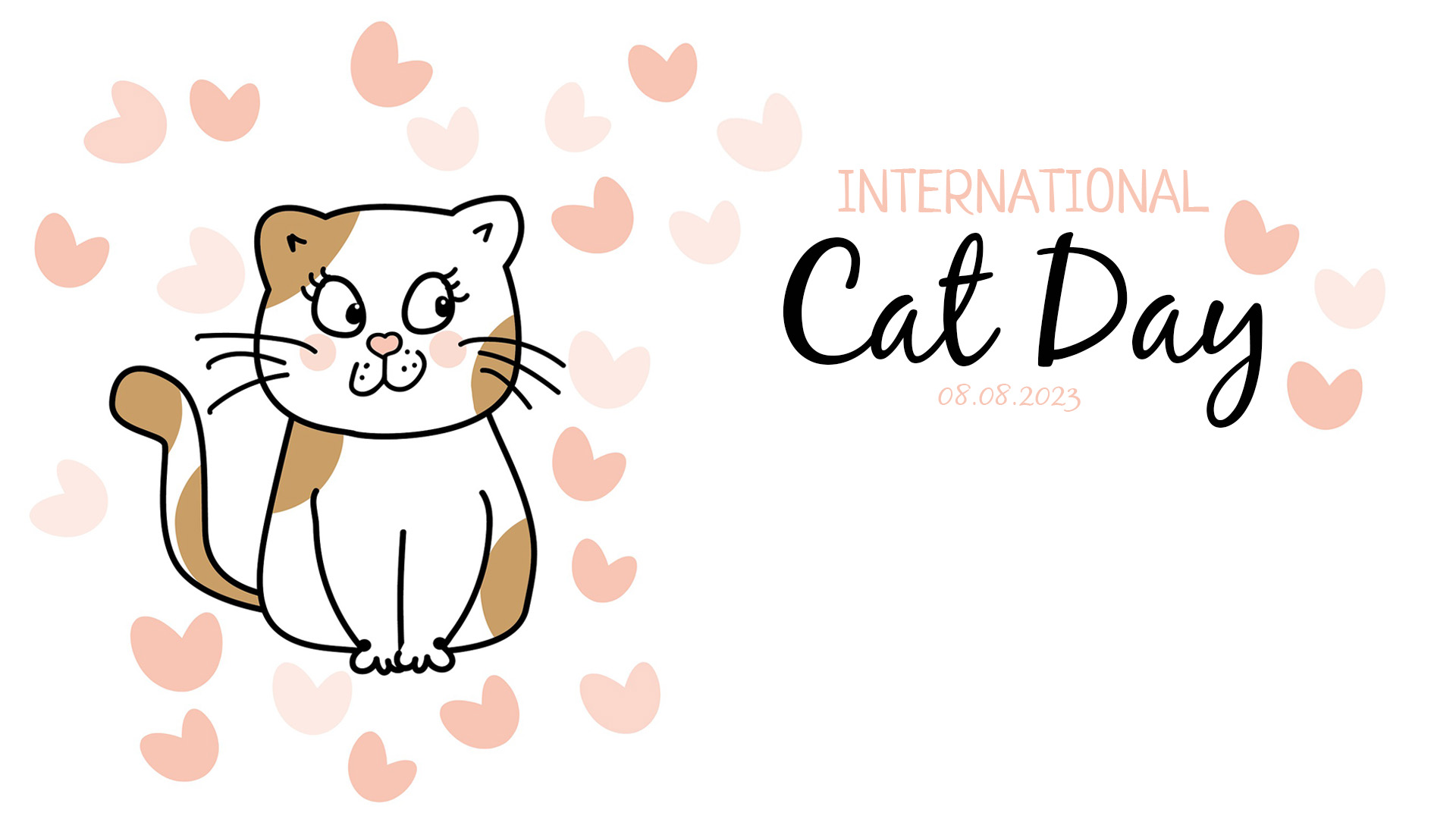 On the left side of the screen there is a illustrated white and brown spotted cat with black outlines. The cat is sitting looking to the right of the screen. The cat is surrounded by 3 different shades of pink hearts. Towards the right of the screen International Cat Day 08.08.2023 is written out. International is written in a light pink font and right below it reads Cat Day in a black cursive font. Below it sits the date in a light shade of pink.