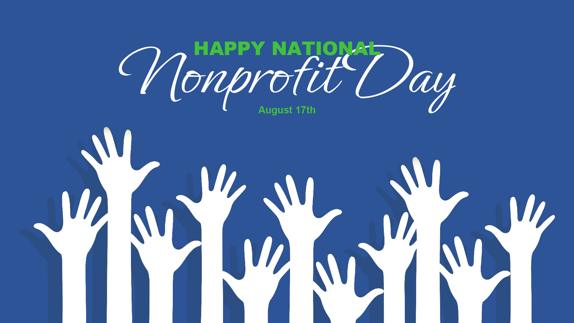 This graphic has a blue background with eleven different silhouettes of white hands reaching up from the bottom of the graphic. Across the top middle of the Image it reads Happy National Nonprofit Day August 17th. Happy National is written in a bold green font. Right below it Nonprofit Day is spelt out in a white cursive font. August 17th is written below it in a green font.