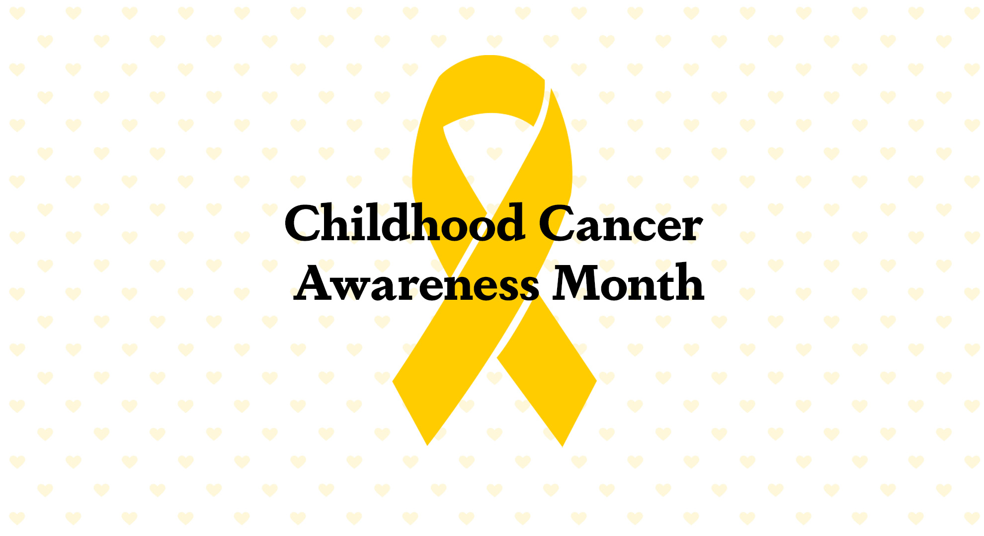 White with pale yellow heart pattern background. A singular yellow ribbon in the center. Black serif letters overtop ribbon read Childhood Cancer Awareness Month.