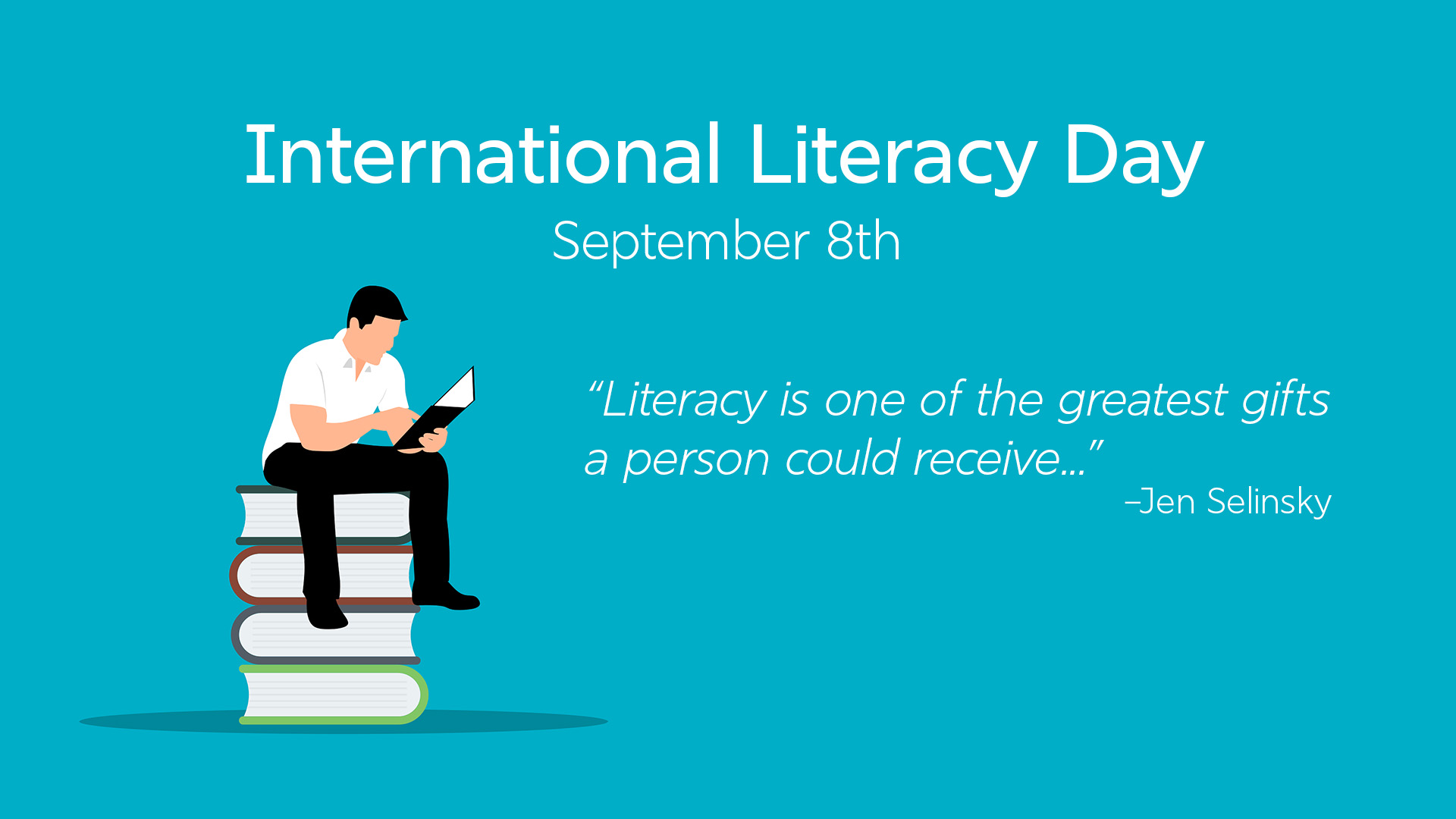 Teal blue background. White serif font letters at the top center read International Literacy Day September 8th. The the left smaller white italic letters in a serif font read "Literacy is one of the greatest gifts a person could receive..." –Jen Selinsky. On the left a man sits on top of four large books. The person is wearing black pants and shoes, a white shirt, has black hair, and is reading a black book.