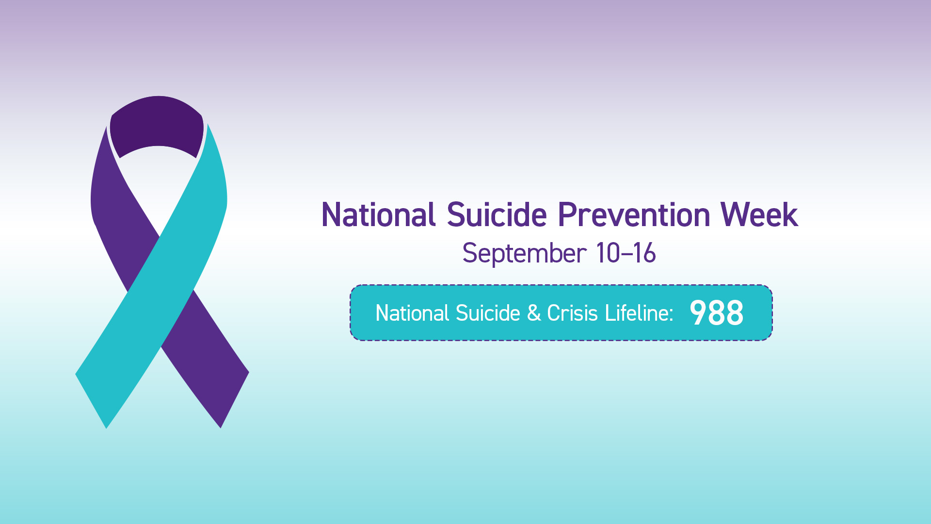 Purple, white, and teal gradient background. A purple and teal ribbon on the left. In purple san serif letters read National Suicide Prevention Week September 10–16. Below in with letters in a teal box reads National Suicide & Crisis Lifeline: 988