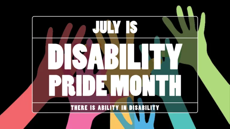 Black background with six colorful hand silhouettes reaching up from the bottom edge. The hand colors are: red, pink, yellow, blue, teal, and green. In the center is a transparent black rectangle with a thin white outline. At the top of the rectangle says “JULY IS” in medium sized letters. The center says "DISABILITY PRIDE MONTH” in large letters. The word disability sits on top of the words ‘pride month.’ Along the bottom edge of the rectangle, in small letters, says ‘THERE IS ABILITY IN DISABILITY.” All the words use a bold, all-caps, white, sans font.