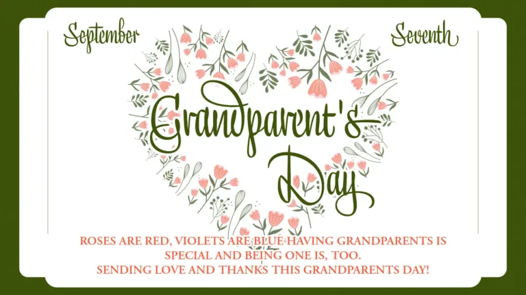 A white rectangle with rounded corners sits on top of a dark green background. Shorter rectangles jut out of the left and right sides of the larger rectangle creating beveled corners. Very thin vertical lines are inside the white rectangle near the beveled corners. On the top left corner is the month September in a dark green cursive font. In the same font ‘Seventh’ is in the top right corner. The center of the rectangle is covered in a heart shape made out of drawings of small pink flowers with green stems. The words, ‘Grandparent’s Day’ is stacked in the center of the heart. It uses the same green font as the month and day, but larger in size. Along the bottom edge of the graphic are three stacked lines of small, pink, all-caps, serif text that read, ‘Roses are red, violets are blue having grandparents is special and being one is too. Sending of love and thanks this Grandparents Day!