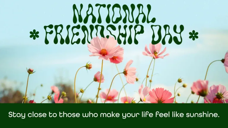 A photo of a light blue sky is blurred in the background. AI images of a field of light pink cosmo flowers cross the image horizontally near the bottom. Across the bottom edge is a thick dark green rectangle. Inside the rectangle is the following message; Stay close to those who make your life feel like sunshine. A white, semibold, sans font was used. Near the top center and slightly behind the tallest cosmo flower are the words, ‘National Friendship Day.’ A dark green, retro, wavy fond was used. National is stacked on top and center aligned with Friendship Day. On either side of friendship day is a small dark green icon of a six petal flower.