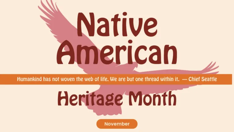A light pink-tan background with a muted, warm pink-red silhouette of a flying eagle fills the center. In large words in a dark red, round, bold sans font, stacked at the top center are ‘Native American.’ A thin, orange rectangle crosses the entire graphic horizontally below the top words and just below the center of the graphic. Inside the rectangle is the quote, “Humankind has not woven the web of life. We are but one thread within it. – Chief Seattle.” The quote uses the same font, but is the color of the background. Below the rectangle are words using the same dark red letter, just not as large at the top. They are ‘Heritage Month.’