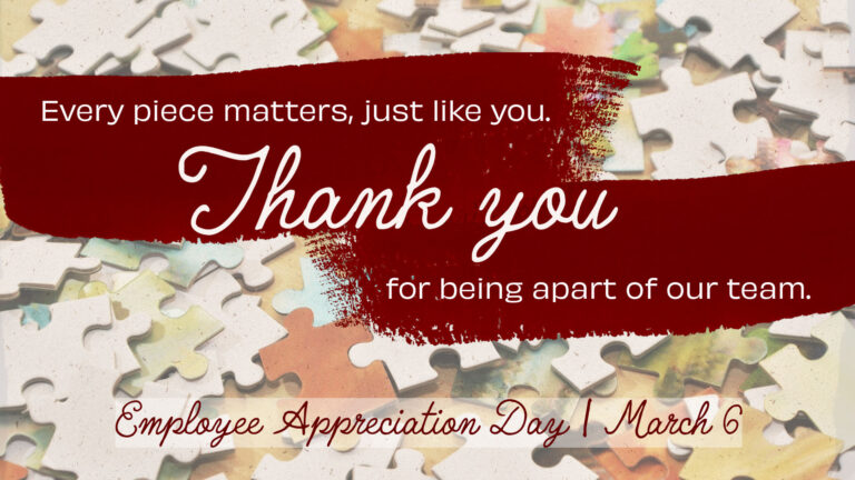 A photo of puzzle pieces scattered across around. Across the top, horizontal half of the graphic are two large, dark red, paint brush strokes. Inside the pain are white words saying, "Every piece matters, just like you. Thank you for being apart of our team. The words 'Thank you' are largest in the center, and in cursive. The rest of the words are small above and below thank you. They are in a sans font. Along the bottom in a faint, transparent white rectangle is the words 'Employee Appreciation Day | March 6. These words are cursive and dark red.