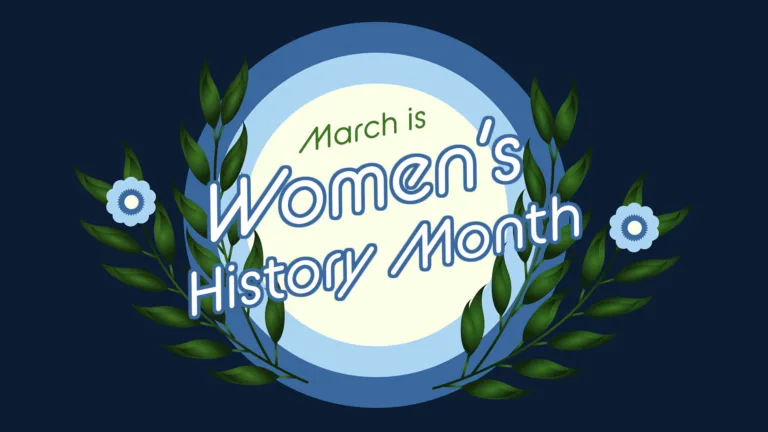 A dark navy, almost black background with a three circles in the center. The largest and outside circle is dusty blue. Then a light blue, and a pale, yellow white circle center. On either side of the circles are two dark green leafy stems. The out most stem had a flower with light blue petals and dusty blue and pale yellow-white centers. Tilted in the center and stacked in the center is, "March is Women's History Month." March is at the top and in thin green letters. Women's is the largest in the center, then History Month below it. They are white with a dusty blue outline. All the words use an italic, rounded sans font.