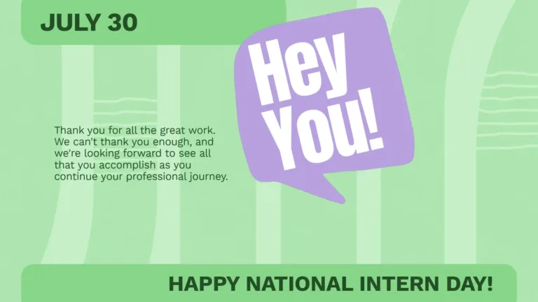 A light, bright green background with five, wider, lighter green, vertical lines covering it. A solid bar or a slightly darker green is in the top left corner, and along the bottom edge. In the top is the date July 20 in bold, sans dark green, sans letters. Using the same font, right aligned, at the bottom is, 'Happy National Intern Day!' Near the top, center, and slightly to the right, is a square, lavender, speech bubble that says, "Hey You!" in bold white, sans letters. Five lines, of small, dark green, text are to the left of the speech bubble. They read, "Thank you for all the great work. We can't thank you enough and we're looking forward to see all that you accomplish as you continue your professional journey."
